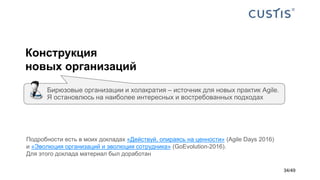 Конструкция
новых организаций
Бирюзовые организации и холакратия – источник для новых практик Agile.
Я остановлюсь на наиболее интересных и востребованных подходах
Подробности есть в моих докладах «Действуй, опираясь на ценности» (Agile Days 2016)
и «Эволюция организаций и эволюция сотрудника» (GoEvolution-2016).
Для этого доклада материал был доработан
34/49
 