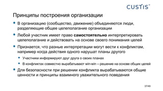 Принципы построения организации
 В организацию (сообщество, движение) объединяются люди,
разделяющие общее целеполагание организации
 Любой участник имеет право самостоятельно интерпретировать
целеполагание и действовать на основе своего понимания целей
 Признается, что разные интерпретации могут вести к конфликтам,
например когда действия одного нарушат планы другого
 Участники информируют друг друга о своих планах
 В конфликтах совместно вырабатывают win-win – решение на основе общих целей
 Для безопасности при решении конфликта вырабатываются общие
ценности и принципы взаимного уважительного поведения
37/49
 