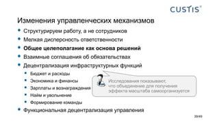 Изменения управленческих механизмов
 Структурируем работу, а не сотрудников
 Мелкая дисперсность ответственности
 Общее целеполагание как основа решений
 Взаимные соглашения об обязательствах
 Децентрализация инфраструктурных функций
 Бюджет и расходы
 Экономика и финансы
 Зарплаты и вознаграждения
 Найм и увольнение
 Формирование команды
 Функциональная децентрализация управления
Исследования показывают,
что объединение для получения
эффекта масштаба самоорганизуется
39/49
 