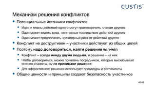 Механизм решения конфликтов
 Потенциальные источники конфликтов
 Идеи и планы действий одного могут противоречить планам другого
 Один может видеть вред, негативные последствия действий другого
 Один может предполагать чрезмерный риск от действий другого
 Конфликт не деструктивен – участники действуют из общих целей
 Поэтому надо договориться, найти решение win-win
 Конфликт – всегда между двумя людьми, и решение – на них
 Чтобы договориться, можно привлечь посредников, которые высказывают
мнения и советы, но не принимают решения
 Для эффективного решения используют процедуры и регламенты
 Общие ценности и принципы создают безопасность участников
40/49
 