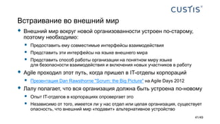 Встраивание во внешний мир
 Внешний мир вокруг новой организованности устроен по-старому,
поэтому необходимо:
 Предоставить ему совместимые интерфейсы взаимодействия
 Представить эти интерфейсы на языке внешнего мира
 Представить способ работы организации на понятном миру языке
для безопасности взаимодействия и включения новых участников в работу
 Agile проходил этот путь, когда пришел в IT-отделы корпораций
 Презентация Dan Rawsthorne "Scrum: the Big Picture" на Agile Days 2012
 Лалу полагает, что вся организация должна быть устроена по-новому
 Опыт IT-отделов в корпорациях опровергает это
 Независимо от того, имеется ли у нас отдел или целая организация, существует
опасность, что внешний мир «подавит» альтернативное устройство
41/49
 