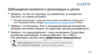 Заблуждения касаются и организации в целом
 Неверно, что нет ни структуры, ни управления, ни лидерства.
Они есть, но сложно устроены
 Плоские организации – лишь частный случай, они работают ограниченно
(это показывают кейсы Google (пост Джеймса Уиттакера, 2012) и Valve)
 Неверно, что все равны. Хотя у сотрудников разные полномочия,
обладать ими может каждый, не существует центра распределения
 Неверно, что самоуправление – лишь эксперимент. Существует
множество организаций, которые работают так с 1950-х.
Они действуют, причем часто эффективнее традиционных
Действующие механизмы желтого уровня оказываются
куда более сложными, чем на зеленом уровне
42/49
 
