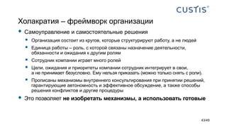 Холакратия – фреймворк организации
 Самоуправление и самостоятельные решения
 Организация состоит из кругов, которые структурируют работу, а не людей
 Единица работы – роль, с которой связаны назначение деятельности,
обязанности и ожидания к другим ролям
 Сотрудник компании играет много ролей
 Цели, ожидания и приоритеты компании сотрудник интегрирует в свои,
а не принимает безусловно. Ему нельзя приказать (можно только снять с роли).
 Прописаны механизмы внутреннего консультирования при принятии решений,
гарантирующие автономность и эффективное обсуждение, а также способы
решения конфликтов и другие процедуры
 Это позволяет не изобретать механизмы, а использовать готовые
43/49
 