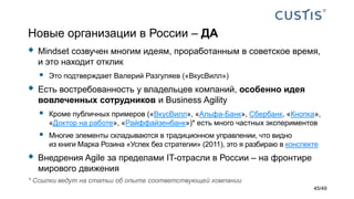 Новые организации в России – ДА
 Mindset созвучен многим идеям, проработанным в советское время,
и это находит отклик
 Это подтверждает Валерий Разгуляев («ВкусВилл»)
 Есть востребованность у владельцев компаний, особенно идея
вовлеченных сотрудников и Business Agility
 Кроме публичных примеров («ВкусВилл», «Альфа-Банк», Сбербанк, «Кнопка»,
«Доктор на работе», «Райффайзенбанк»)* есть много частных экспериментов
 Многие элементы складываются в традиционном управлении, что видно
из книги Марка Розина «Успех без стратегии» (2011), это я разбираю в конспекте
 Внедрения Agile за пределами IT-отрасли в России – на фронтире
мирового движения
45/49
* Ссылки ведут на статьи об опыте соответствующей компании
 