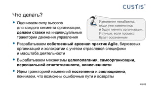 Что делать?
 Оцениваем силу вызовов
для каждого сегмента организации,
делаем ставки на индивидуальные
траектории движения управления
 Разрабатываем собственный арсенал практик Agile, бирюзовых
организаций и холакратии с учетом отраслевой специфики
и масштаба деятельности
 Вырабатываем механизмы целеполагания, самоорганизации,
персональной ответственности, вовлеченности
 Идем траекторией изменений постепенно и эволюционно,
понимаем, что возможны ошибочные пути и возвраты
Изменения неизбежны:
люди уже изменились
и будут менять организации.
И лучше, если процесс
будет осознанным
48/49
 