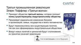 Третья промышленная революция
Элвин Тоффлер «Третья волна»
 Приходит общество третьей волны, которое положит
конец существующему индустриальному обществу
 Произойдет радикальное изменение бизнеса
и организаций, семьи, государства и всего человечества
 Будут переосмыслены все существующие понятия,
так как они сформированы индустриальным обществом
 Вокруг новых понятий и ценностей будут столкновения,
их принятие означает революцию
Уже в настоящем, а не в будущем
5/49
 