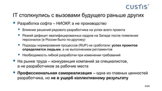 IТ столкнулись с вызовами будущего раньше других
 Разработка софта – НИОКР, а не производство
 Влияние решений рядового разработчика на успех всего проекта
 Резкий дефицит квалифицированных кадров на Западе после появления
персоналок (в России было по-другому)
 Подходы нормирования процессов (RUP) не сработали: успех проектов
определяется людьми, а не выполнением регламентов
 Необходимость гибкой разработки при изменении требований
 На рынке труда – конкуренция компаний за специалистов,
а не разработчиков за рабочие места
 Профессиональная самореализация – одна из главных ценностей
разработчика, но не в ущерб коллективному результату
9/49
 