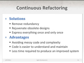 Continuous RefactoringSolutionsRemove redundancyRejuvenate obsolete designsExpress everything once and only onceAdvantagesAvoiding messy code and complexityCode is easier to understand and maintainLess time required to produce an improved system16/03/2011Agile Development61