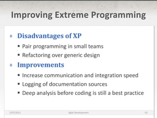 Improving Extreme ProgrammingDisadvantages of XPPair programming in small teamsRefactoring over generic designImprovementsIncrease communication and integration speedLogging of documentation sourcesDeep analysis before coding is still a best practice16/03/2011Agile Development62