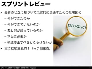 アジャイル開発手法特論 © 2013 Miho Nagase
スプリントレビュー
11
‣ 最新の状況に基づいて現実的に見通すための足場固め
- 何ができたのか
- 何ができていないのか
- あと何が残っているのか
- 本当に必要か
- 軌道修正すべきところはないか
‣ 実に経験主義的！（ 予測主義）
 