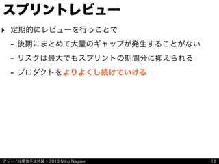 アジャイル開発手法特論 © 2013 Miho Nagase
スプリントレビュー
‣ 定期的にレビューを行うことで
- 後期にまとめて大量のギャップが発生することがない
- リスクは最大でもスプリントの期間分に抑えられる
- プロダクトをよりよくし続けていける
12
 