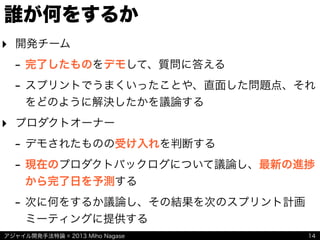 アジャイル開発手法特論 © 2013 Miho Nagase
誰が何をするか
‣ 開発チーム
- 完了したものをデモして、質問に答える
- スプリントでうまくいったことや、直面した問題点、それ
をどのように解決したかを議論する
‣ プロダクトオーナー
- デモされたものの受け入れを判断する
- 現在のプロダクトバックログについて議論し、最新の進捗
から完了日を予測する
- 次に何をするか議論し、その結果を次のスプリント計画
ミーティングに提供する
14
 