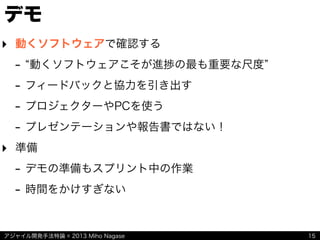 アジャイル開発手法特論 © 2013 Miho Nagase 15
デモ
‣ 動くソフトウェアで確認する
- 動くソフトウェアこそが進捗の最も重要な尺度
- フィードバックと協力を引き出す
- プロジェクターやPCを使う
- プレゼンテーションや報告書ではない！
‣ 準備
- デモの準備もスプリント中の作業
- 時間をかけすぎない
 