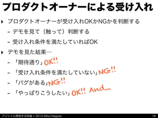 アジャイル開発手法特論 © 2013 Miho Nagase
プロダクトオーナーによる受け入れ
‣ プロダクトオーナーが受け入れOKかNGかを判断する
- デモを見て（触って）判断する
- 受け入れ条件を満たしていればOK
‣ デモを見た結果…
- 「期待通り」
- 「受け入れ条件を満たしていない」
- 「バグがある」
- 「やっぱりこうしたい」
16
OK!!
NG!!
NG!!
OK!! And...
 
