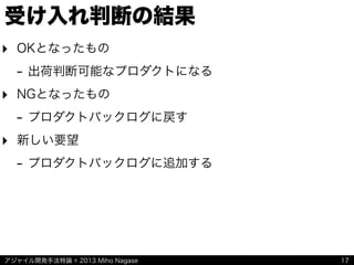 アジャイル開発手法特論 © 2013 Miho Nagase
受け入れ判断の結果
‣ OKとなったもの
- 出荷判断可能なプロダクトになる
‣ NGとなったもの
- プロダクトバックログに戻す
‣ 新しい要望
- プロダクトバックログに追加する
17
 