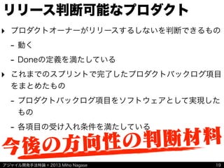 アジャイル開発手法特論 © 2013 Miho Nagase
リリース判断可能なプロダクト
‣ プロダクトオーナーがリリースするしないを判断できるもの
- 動く
- Doneの定義を満たしている
‣ これまでのスプリントで完了したプロダクトバックログ項目
をまとめたもの
- プロダクトバックログ項目をソフトウェアとして実現した
もの
- 各項目の受け入れ条件を満たしている
19
今後の方向性の判断材料
 