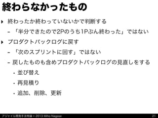アジャイル開発手法特論 © 2013 Miho Nagase
終わらなかったもの
21
‣ 終わったか終わっていないかで判断する
- 「半分できたので2Pのうち1Pぶん終わった」ではない
‣ プロダクトバックログに戻す
- 「次のスプリントに回す」ではない
- 戻したものも含めプロダクトバックログの見直しをする
• 並び替え
• 再見積り
• 追加、削除、更新
 