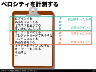 アジャイル開発手法特論 © 2013 Miho Nagase
ベロシティを計測する
24
ログインする
商品をリストする
オススメを表示する
買い物かごに入れる
オーダーを決定する
クレジットカードで決済する
コンビニ決済する
商品を登録する
オーダーをキャンセルする
オーダー一覧を見る
返品する
…
…
前回終わったもの
今回やったもの
1P
3P
5P
2P
3P
2P
1P
8P 合計14ポイント
合計11ポイント
 