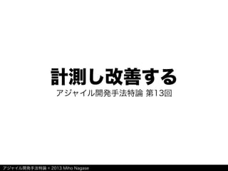 アジャイル開発手法特論 © 2013 Miho Nagase
計測し改善する
アジャイル開発手法特論 第13回
 