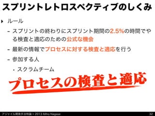 アジャイル開発手法特論 © 2013 Miho Nagase
スプリントレトロスペクティブのしくみ
‣ ルール
- スプリントの終わりにスプリント期間の2.5%の時間でや
る検査と適応のための公式な機会
- 最新の情報でプロセスに対する検査と適応を行う
- 参加する人
• スクラムチーム
32
プロセスの検査と適応
 