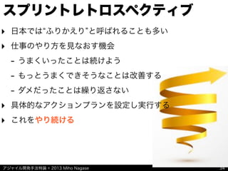 アジャイル開発手法特論 © 2013 Miho Nagase
スプリントレトロスペクティブ
34
‣ 日本では ふりかえり と呼ばれることも多い
‣ 仕事のやり方を見なおす機会
- うまくいったことは続けよう
- もっとうまくできそうなことは改善する
- ダメだったことは繰り返さない
‣ 具体的なアクションプランを設定し実行する
‣ これをやり続ける
 