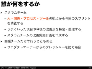 アジャイル開発手法特論 © 2013 Miho Nagase
誰が何をするか
‣ スクラムチーム
- 人・関係・プロセス・ツールの観点から今回のスプリント
を精査する
- うまくいった項目や今後の改善点を特定・整理する
- スクラムチームの改善実施計画を作成する
‣ 開発チームだけで行うこともある
- プロダクトオーナーからのプレッシャーを防ぐ場合
36
 