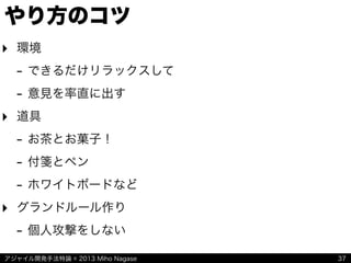 アジャイル開発手法特論 © 2013 Miho Nagase
やり方のコツ
‣ 環境
- できるだけリラックスして
- 意見を率直に出す
‣ 道具
- お茶とお菓子！
- 付箋とペン
- ホワイトボードなど
‣ グランドルール作り
- 個人攻撃をしない
37
 