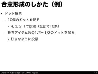 アジャイル開発手法特論 © 2013 Miho Nagase
合意形成のしかた（例）
‣ ドット投票
- 10個のドットを配る
• 4, 3, 2, 1で投票（全部で10票）
- 投票アイテム数の1/2∼1/3のドットを配る
• 好きなように投票
42
 