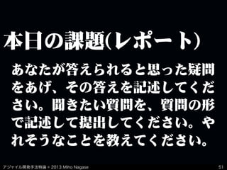 アジャイル開発手法特論 © 2013 Miho Nagase
本日の課題(レポート)
51
あなたが答えられると思った疑問
をあげ、その答えを記述してくだ
さい。聞きたい質問を、質問の形
で記述して提出してください。や
れそうなことを教えてください。
 