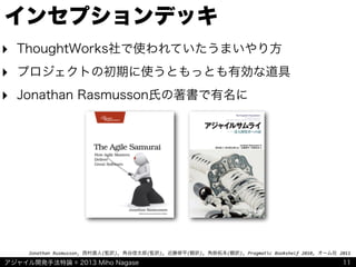 アジャイル開発手法特論 © 2013 Miho Nagase
Jonathan	
  Rusmusson,	
  西村直人(監訳),	
  角谷信太郎(監訳),	
  近藤修平(翻訳),	
  角掛拓未(翻訳),	
  Pragmatic	
  Bookshelf	
  2010,	
  オーム社	
  2011
インセプションデッキ
‣ ThoughtWorks社で使われていたうまいやり方
‣ プロジェクトの初期に使うともっとも有効な道具
‣ Jonathan Rasmusson氏の著書で有名に
11
 