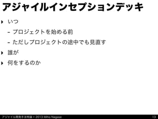 アジャイル開発手法特論 © 2013 Miho Nagase
アジャイルインセプションデッキ
‣ いつ
- プロジェクトを始める前
- ただしプロジェクトの途中でも見直す
‣ 誰が
‣ 何をするのか
13
 