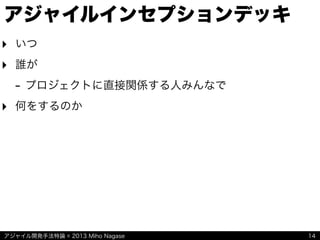 アジャイル開発手法特論 © 2013 Miho Nagase
アジャイルインセプションデッキ
‣ いつ
‣ 誰が
- プロジェクトに直接関係する人みんなで
‣ 何をするのか
14
 