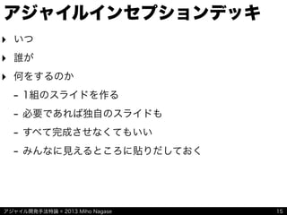 アジャイル開発手法特論 © 2013 Miho Nagase
アジャイルインセプションデッキ
‣ いつ
‣ 誰が
‣ 何をするのか
- 1組のスライドを作る
- 必要であれば独自のスライドも
- すべて完成させなくてもいい
- みんなに見えるところに貼りだしておく
15
 
