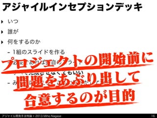 アジャイル開発手法特論 © 2013 Miho Nagase
‣ いつ
‣ 誰が
‣ 何をするのか
- 1組のスライドを作る
- 必要であれば独自のスライドも
- すべて完成させなくてもいい
- みんなに見えるところに貼りだしておく
アジャイルインセプションデッキ
16
プロジェクトの開始前に
問題をあぶり出して
合意するのが目的
 