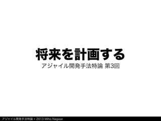 アジャイル開発手法特論 © 2013 Miho Nagase
将来を計画する
アジャイル開発手法特論 第3回
 