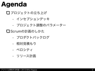 アジャイル開発手法特論 © 2013 Miho Nagase
Agenda
プロジェクトの立ち上げ
• インセプションデッキ
• プロジェクト調整のパラメーター
Scrumの計画のしかた
• プロダクトバックログ
• 相対見積もり
• ベロシティ
• リリース計画
5
 