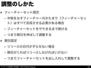 アジャイル開発手法特論 © 2013 Miho Nagase
調整のしかた
‣ フィーチャーセット固定
- 中核をなすフィーチャーのかたまり（フィーチャーセッ
ト）はすべて完成させる必要がある場合
- フィーチャーセットをやりきるまで続ける
- つまり期日を伸ばして調整する
‣ 期日固定
- リリースの日付がずらせない場合
- 期日がくればリリースしなければいけない
- つまりフィーチャーセットを出し入れして調整する
56
 