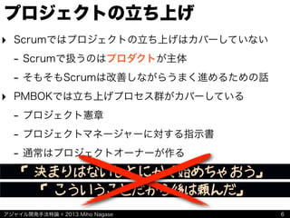 アジャイル開発手法特論 © 2013 Miho Nagase
プロジェクトの立ち上げ
‣ Scrumではプロジェクトの立ち上げはカバーしていない
- Scrumで扱うのはプロダクトが主体
- そもそもScrumは改善しながらうまく進めるための話
‣ PMBOKでは立ち上げプロセス群がカバーしている
- プロジェクト憲章
- プロジェクトマネージャーに対する指示書
- 通常はプロジェクトオーナーが作る
6
「決まりはないしとにかく始めちゃおう」
「こういうことだから後は頼んだ」
 