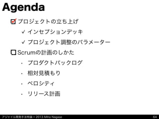 アジャイル開発手法特論 © 2013 Miho Nagase
Agenda
プロジェクトの立ち上げ
インセプションデッキ
プロジェクト調整のパラメーター
Scrumの計画のしかた
• プロダクトバックログ
• 相対見積もり
• ベロシティ
• リリース計画
64
 