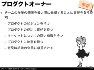 アジャイル開発手法特論 © 2013 Miho Nagase
(C)	
  KANME
プロダクトオーナー
‣ チームの作業の価値を最大限に発揮することに責任を負う役
割
- プロダクトのビジョンを持つ
- プロダクトの成功に責任を持つ
- マーケットについての深い知識を持つ
- プロダクトに熱意を持つ
- 意見は組織の全員に尊重される
67
復習
 