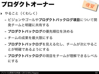アジャイル開発手法特論 © 2013 Miho Nagase
プロダクトオーナー
‣ やること（くわしく）
- ビジョンやゴールやプロダクトバックログ項目について開
発チームと明確に共有する
- プロダクトバックログの優先順位を決める
- チームの成果を最大限にする
- プロダクトバックログを見える化し、チームが次にやるこ
とが明確であるようにする
- プロダクトバックログの項目をチームが理解できるレベル
にする
69
復習
 