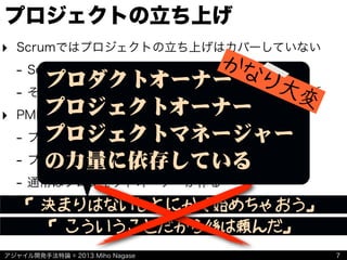 アジャイル開発手法特論 © 2013 Miho Nagase
プロジェクトの立ち上げ
‣ Scrumではプロジェクトの立ち上げはカバーしていない
- Scrumで扱うのはプロダクトが主体
- そもそもScrumは改善しながらうまく進めるための話
‣ PMBOKでは立ち上げプロセス群がカバーしている
- プロジェクト憲章
- プロジェクトマネージャーに対する指示書
- 通常はプロジェクトオーナーが作る
7
「決まりはないしとにかく始めちゃおう」
「こういうことだから後は頼んだ」
プロダクトオーナー
プロジェクトオーナー
プロジェクトマネージャー
の力量に依存している
かなり大変
 