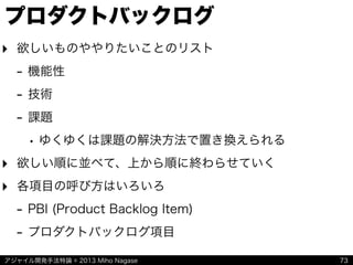 アジャイル開発手法特論 © 2013 Miho Nagase
プロダクトバックログ
‣ 欲しいものややりたいことのリスト
- 機能性
- 技術
- 課題
• ゆくゆくは課題の解決方法で置き換えられる
‣ 欲しい順に並べて、上から順に終わらせていく
‣ 各項目の呼び方はいろいろ
- PBI (Product Backlog Item)
- プロダクトバックログ項目
73
 