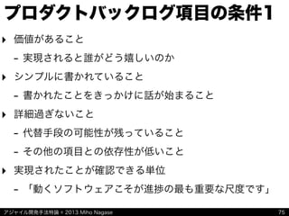 アジャイル開発手法特論 © 2013 Miho Nagase
プロダクトバックログ項目の条件1
‣ 価値があること
- 実現されると誰がどう嬉しいのか
‣ シンプルに書かれていること
- 書かれたことをきっかけに話が始まること
‣ 詳細過ぎないこと
- 代替手段の可能性が残っていること
- その他の項目との依存性が低いこと
‣ 実現されたことが確認できる単位
- 「動くソフトウェアこそが進捗の最も重要な尺度です」
75
 