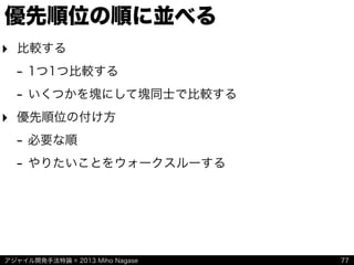 アジャイル開発手法特論 © 2013 Miho Nagase
優先順位の順に並べる
‣ 比較する
- 1つ1つ比較する
- いくつかを塊にして塊同士で比較する
‣ 優先順位の付け方
- 必要な順
- やりたいことをウォークスルーする
77
 