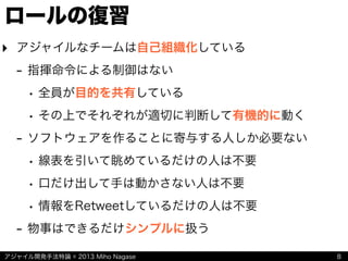 アジャイル開発手法特論 © 2013 Miho Nagase
ロールの復習
‣ アジャイルなチームは自己組織化している
- 指揮命令による制御はない
• 全員が目的を共有している
• その上でそれぞれが適切に判断して有機的に動く
- ソフトウェアを作ることに寄与する人しか必要ない
• 線表を引いて眺めているだけの人は不要
• 口だけ出して手は動かさない人は不要
• 情報をRetweetしているだけの人は不要
- 物事はできるだけシンプルに扱う
8
 