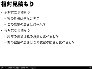アジャイル開発手法特論 © 2013 Miho Nagase
相対見積もり
‣ 絶対的な見積もり
- 私の身長は何センチ？
- この教室の広さは何平米？
‣ 相対的な見積もり
- 天井の高さは私の身長と比べると？
- あの教室の広さはこの教室の広さと比べると？
80
 