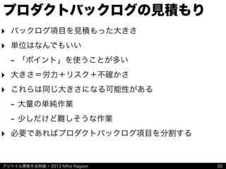 アジャイル開発手法特論 © 2013 Miho Nagase
プロダクトバックログの見積もり
‣ バックログ項目を見積もった大きさ
‣ 単位はなんでもいい
- 「ポイント」を使うことが多い
‣ 大きさ＝労力＋リスク＋不確かさ
‣ これらは同じ大きさになる可能性がある
- 大量の単純作業
- 少しだけど難しそうな作業
‣ 必要であればプロダクトバックログ項目を分割する
82
 