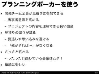アジャイル開発手法特論 © 2013 Miho Nagase
プランニングポーカーを使う
‣ 開発チーム全員が見積りに参加できる
- 当事者意識を高める
- プロジェクトの内容を理解できる良い機会
‣ 見積りの偏りが減る
- 見逃しや思い込みを避ける
- 「俺がやれば…」がなくなる
‣ さっさと終わる
- うだうだ計画している会議はムダ！
‣ 単純に楽しい
83
 