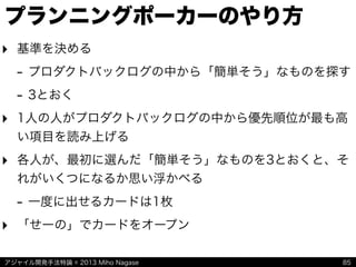 アジャイル開発手法特論 © 2013 Miho Nagase
プランニングポーカーのやり方
‣ 基準を決める
- プロダクトバックログの中から「簡単そう」なものを探す
- 3とおく
‣ 1人の人がプロダクトバックログの中から優先順位が最も高
い項目を読み上げる
‣ 各人が、最初に選んだ「簡単そう」なものを3とおくと、そ
れがいくつになるか思い浮かべる
- 一度に出せるカードは1枚
‣ 「せーの」でカードをオープン
85
 